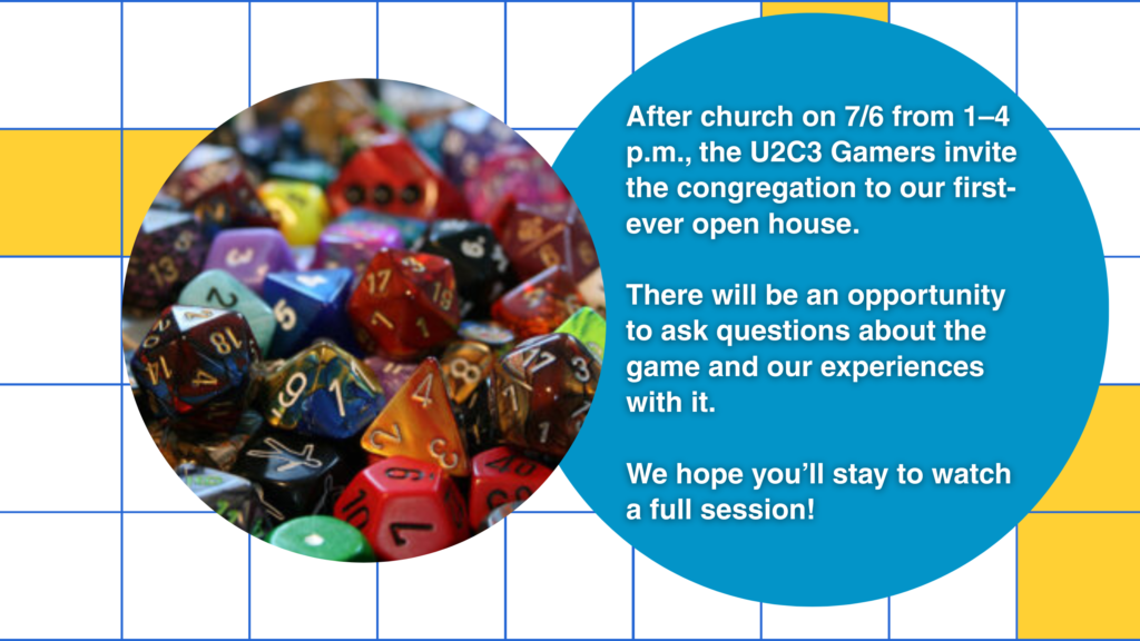 After church on 7/6 from 1-4 pm, the U2C3 Gamers invite the congregation for our first ever open house. We will have an opportunity for questions about the game and our experiences with it and we hope you will stick around to spectate a full session!